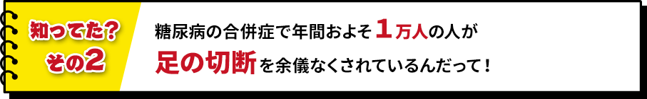 糖尿病の合併症で年間およそ1万人の人が足の切断を余儀なくされているんだって!