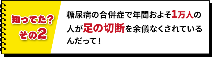 糖尿病の合併症で年間およそ1万人の人が足の切断を余儀なくされているんだって!